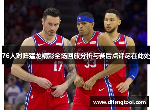 76人对阵猛龙精彩全场回放分析与赛后点评尽在此处